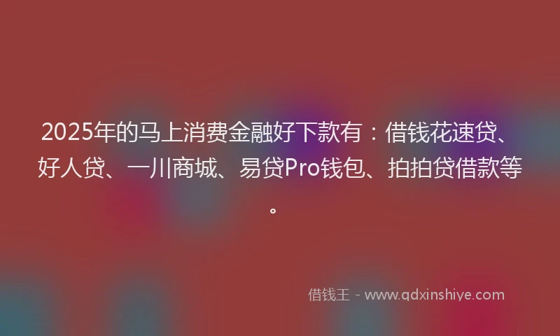 2025年的马上消费金融好下款有：借钱花速贷、好人贷、一川商城、易贷Pro钱包、拍拍贷借款等。