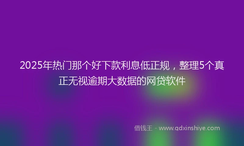 2025年热门那个好下款利息低正规，整理5个真正无视逾期大数据的网贷软件