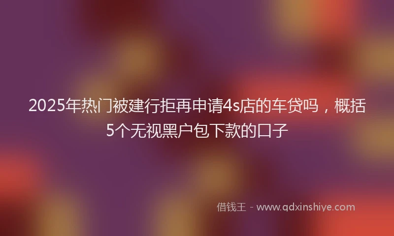 2025年热门被建行拒再申请4s店的车贷吗，概括5个无视黑户包下款的口子