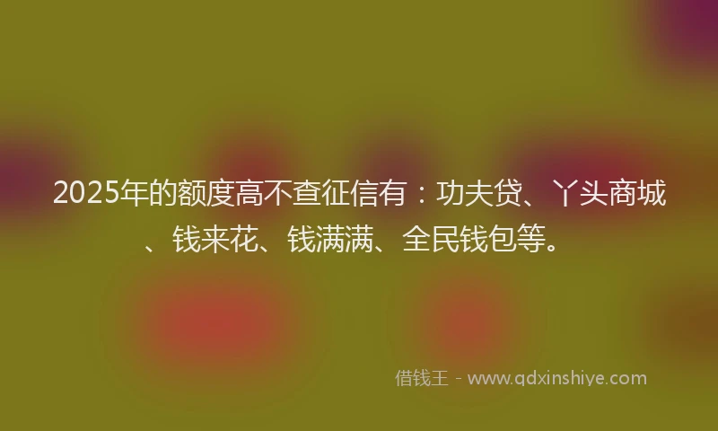 2025年的额度高不查征信有：功夫贷、丫头商城、钱来花、钱满满、全民钱包等。