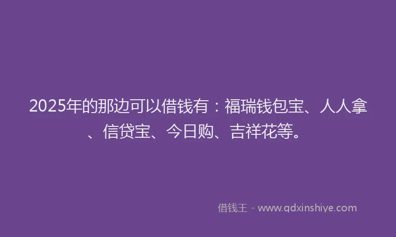 2025年的那边可以借钱有:福瑞钱包宝、人人拿、信贷宝、今日购、吉祥花等。