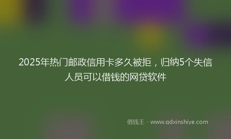 2025年热门邮政信用卡多久被拒,归纳5个失信人员可以借钱的网贷软件
