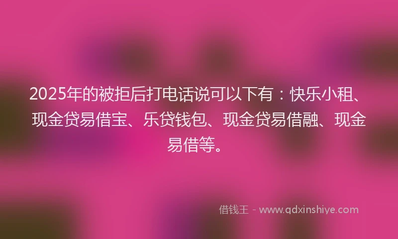 2025年的被拒后打电话说可以下有:快乐小租、现金贷易借宝、乐贷钱包、现金贷易借融、现金易借等。