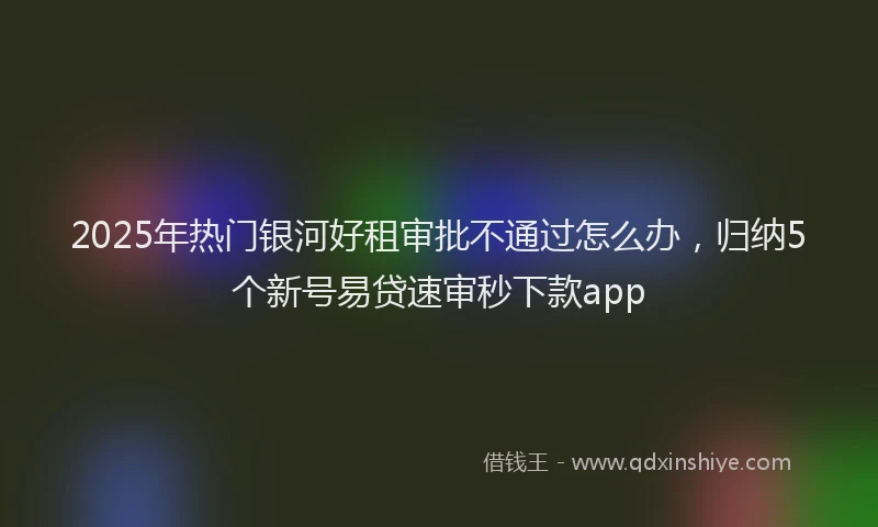 2025年热门银河好租审批不通过怎么办，归纳5个新号易贷速审秒下款app