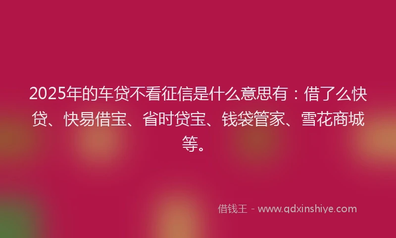 2025年的车贷不看征信是什么意思有：借了么快贷、快易借宝、省时贷宝、钱袋管家、雪花商城等。
