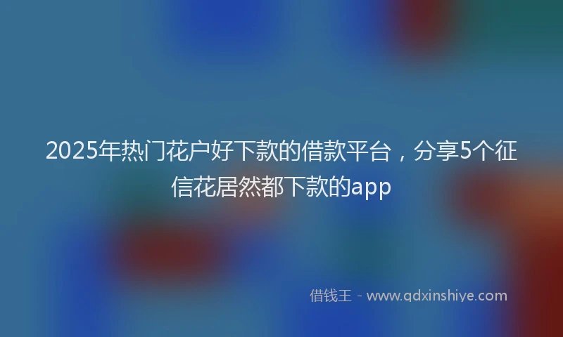 2025年热门花户好下款的借款平台，分享5个征信花居然都下款的app