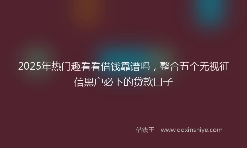 2025年热门趣看看借钱靠谱吗,整合五个无视征信黑户必下的贷款口子