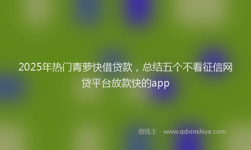 2025年热门青萝快借贷款，总结五个不看征信网贷平台放款快的app
