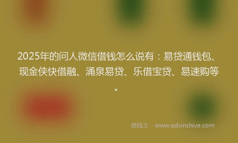 2025年的问人微信借钱怎么说有:易贷通钱包、现金侠快借融、涌泉易贷、乐借宝贷、易速购等。