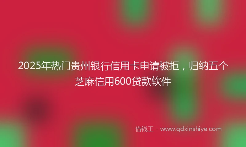 2025年热门贵州银行信用卡申请被拒，归纳五个芝麻信用600贷款软件