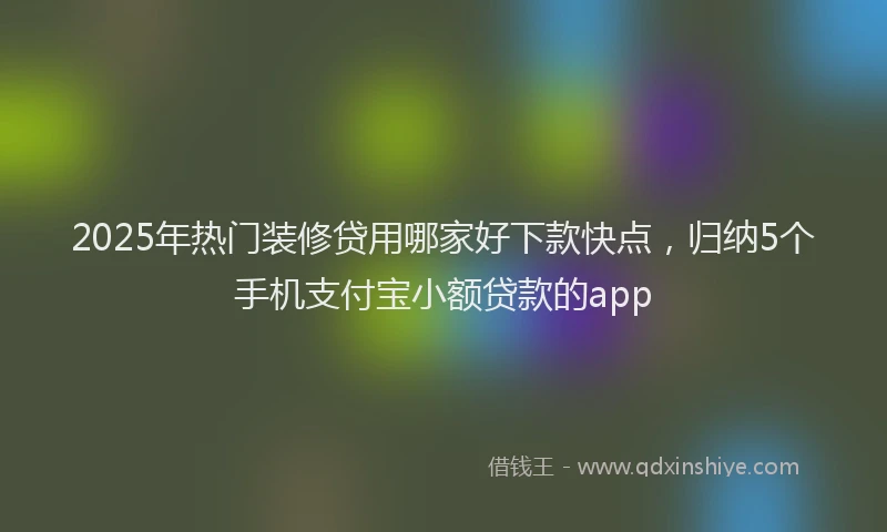 2025年热门装修贷用哪家好下款快点，归纳5个手机支付宝小额贷款的app