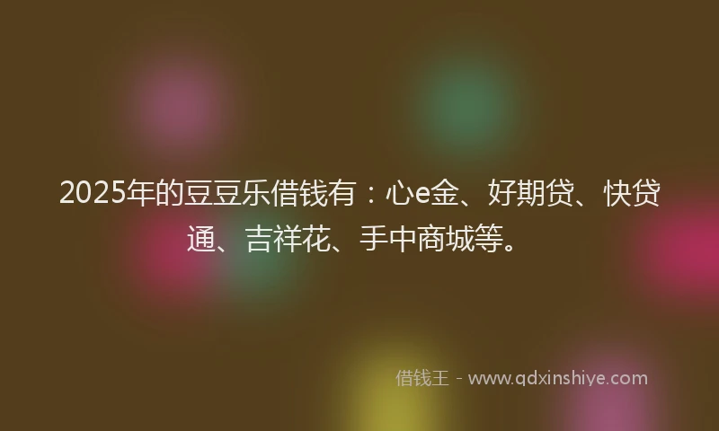 2025年的豆豆乐借钱有：心e金、好期贷、快贷通、吉祥花、手中商城等。