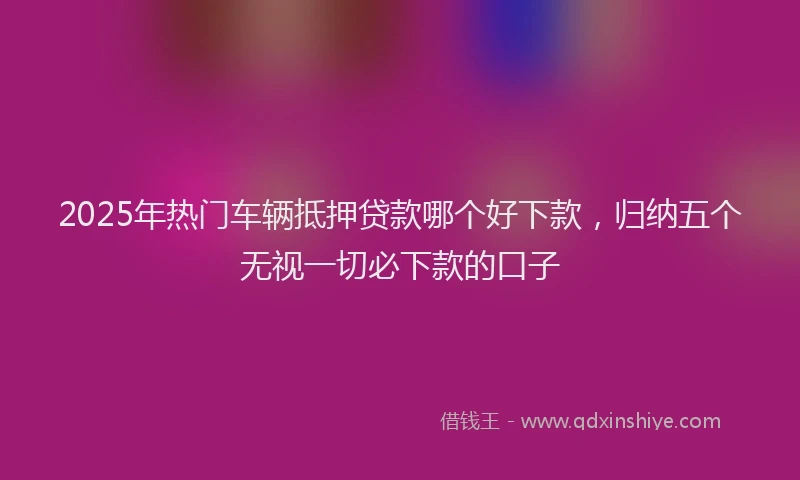2025年热门车辆抵押贷款哪个好下款,归纳五个无视一切必下款的口子