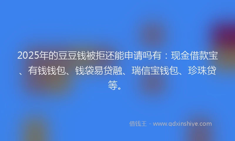 2025年的豆豆钱被拒还能申请吗有：现金借款宝、有钱钱包、钱袋易贷融、瑞信宝钱包、珍珠贷等。