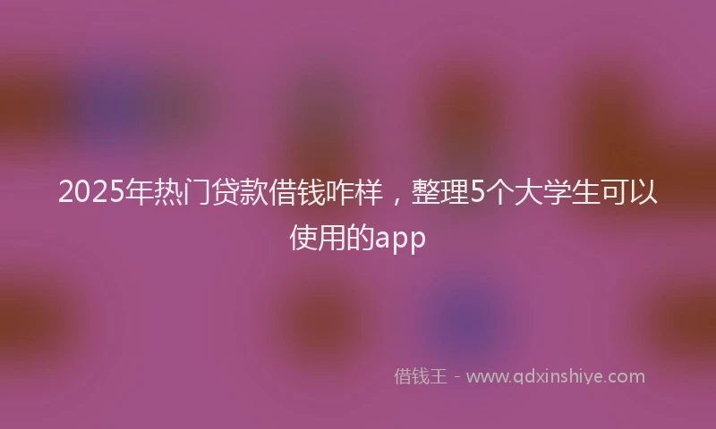 2025年热门贷款借钱咋样，整理5个大学生可以使用的app