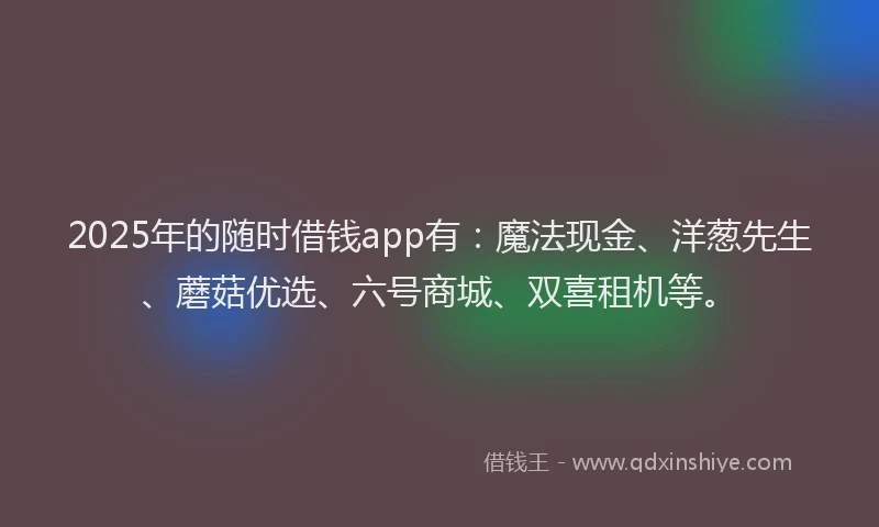 2025年的随时借钱app有:魔法现金、洋葱先生、蘑菇优选、六号商城、双喜租机等。