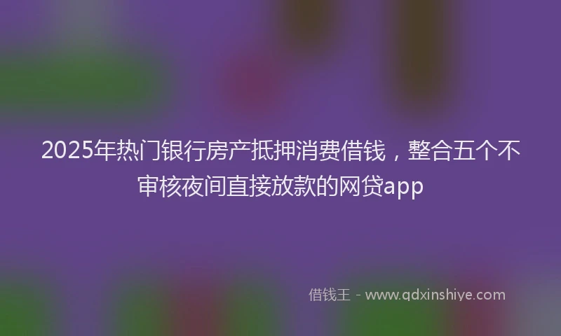 2025年热门银行房产抵押消费借钱，整合五个不审核夜间直接放款的网贷app