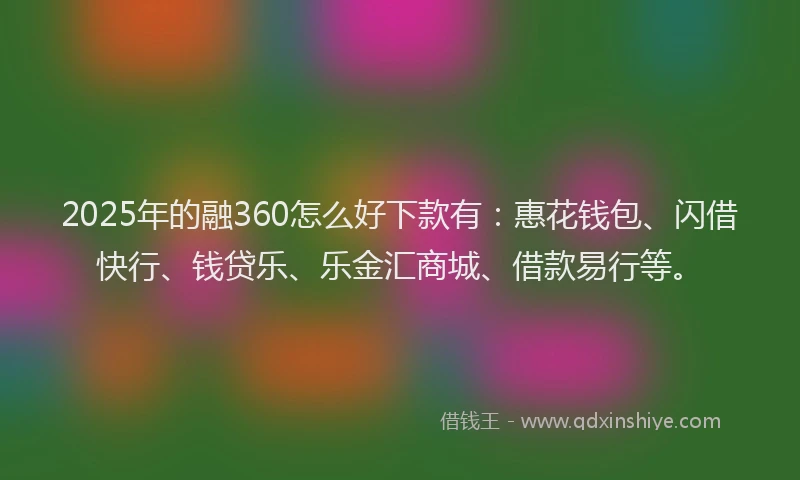 2025年的融360怎么好下款有：惠花钱包、闪借快行、钱贷乐、乐金汇商城、借款易行等。