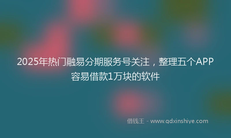 2025年热门融易分期服务号关注，整理五个APP容易借款1万块的软件