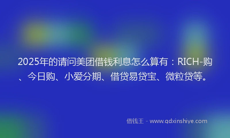 2025年的请问美团借钱利息怎么算有：RICH-购、今日购、小爱分期、借贷易贷宝、微粒贷等。
