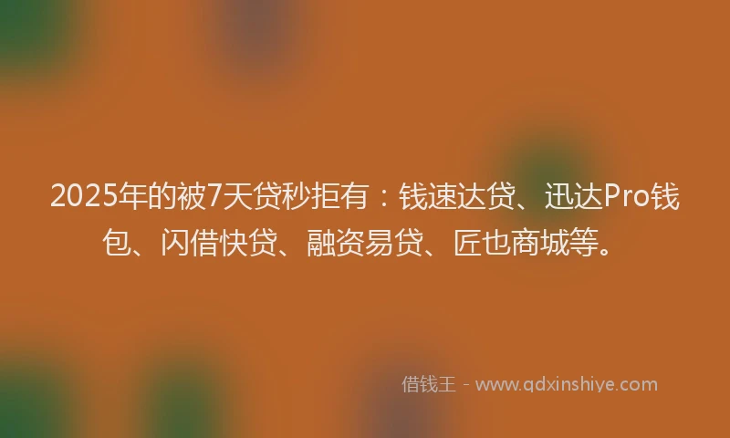 2025年的被7天贷秒拒有：钱速达贷、迅达Pro钱包、闪借快贷、融资易贷、匠也商城等。
