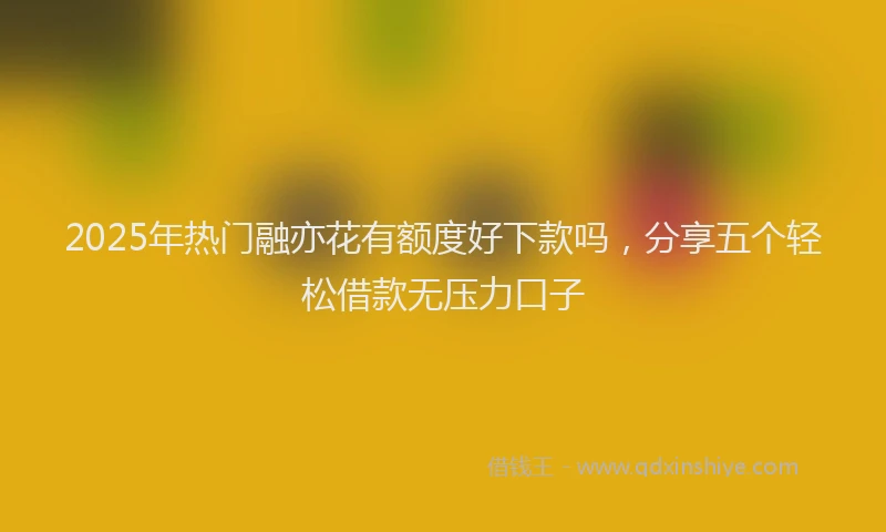 2025年热门融亦花有额度好下款吗，分享五个轻松借款无压力口子