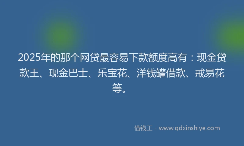 2025年的那个网贷最容易下款额度高有：现金贷款王、现金巴士、乐宝花、洋钱罐借款、戒易花等。