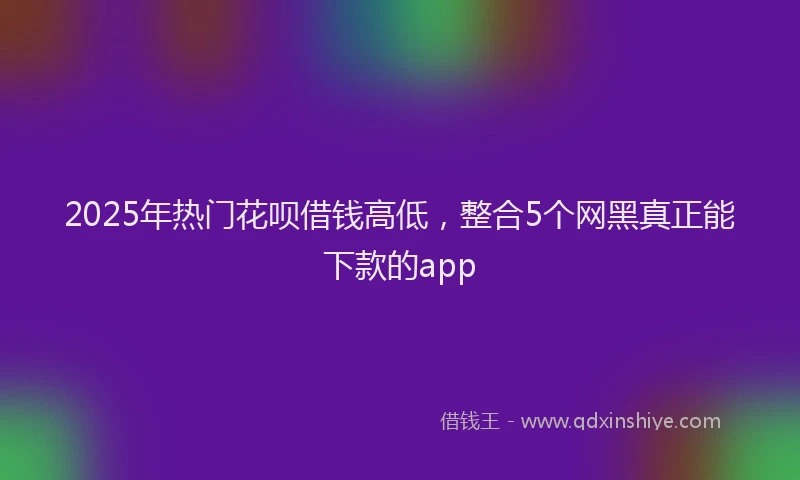 2025年热门花呗借钱高低，整合5个网黑真正能下款的app