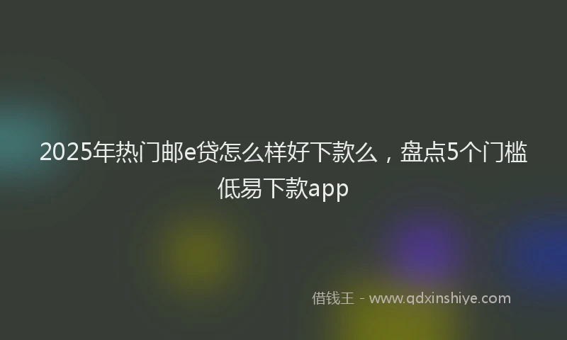 2025年热门邮e贷怎么样好下款么,盘点5个门槛低易下款app