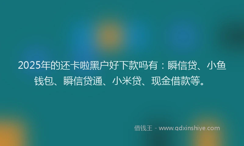 2025年的还卡啦黑户好下款吗有：瞬信贷、小鱼钱包、瞬信贷通、小米贷、现金借款等。