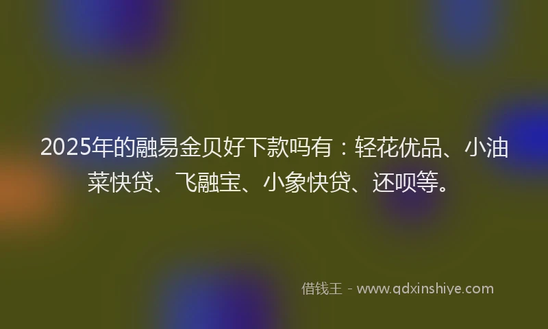 2025年的融易金贝好下款吗有：轻花优品、小油菜快贷、飞融宝、小象快贷、还呗等。