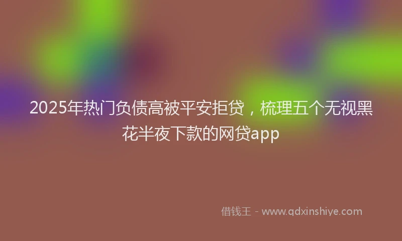 2025年热门负债高被平安拒贷，梳理五个无视黑花半夜下款的网贷app