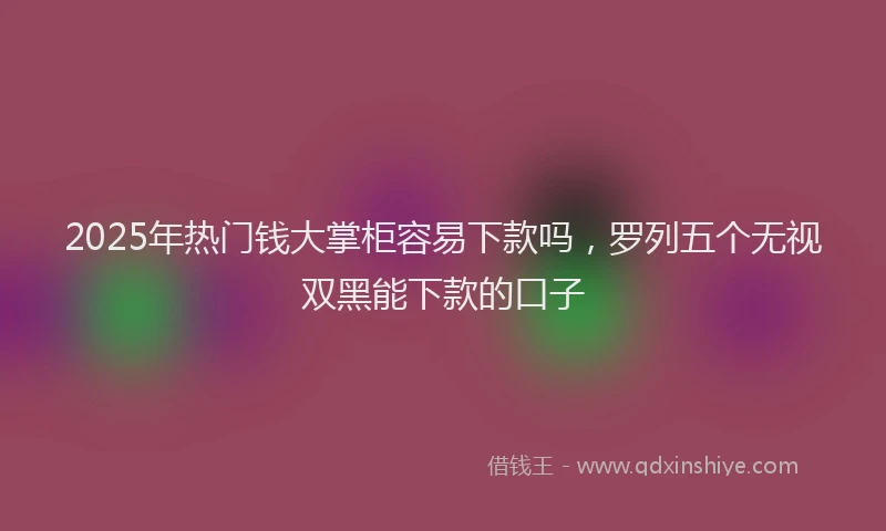2025年热门钱大掌柜容易下款吗，罗列五个无视双黑能下款的口子