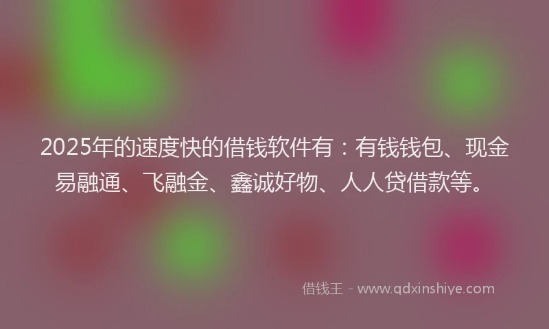2025年的速度快的借钱软件有：有钱钱包、现金易融通、飞融金、鑫诚好物、人人贷借款等。