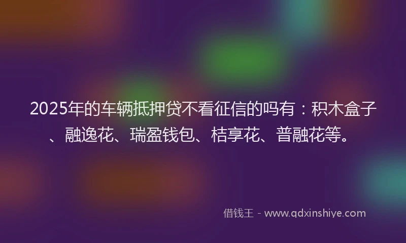 2025年的车辆抵押贷不看征信的吗有：积木盒子、融逸花、瑞盈钱包、桔享花、普融花等。