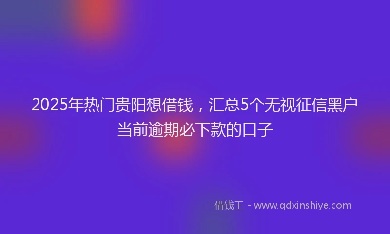 2025年热门贵阳想借钱，汇总5个无视征信黑户当前逾期必下款的口子