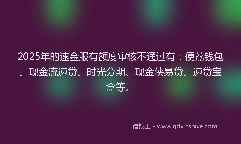 2025年的速金服有额度审核不通过有:便荔钱包、现金流速贷、时光分期、现金侠易贷、速贷宝盒等。