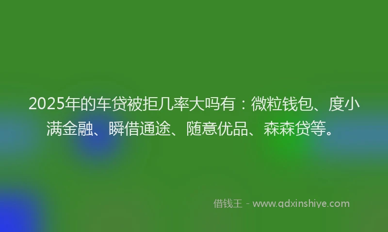 2025年的车贷被拒几率大吗有：微粒钱包、度小满金融、瞬借通途、随意优品、森森贷等。