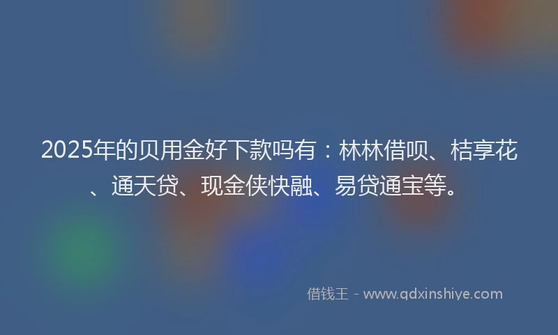 2025年的贝用金好下款吗有：林林借呗、桔享花、通天贷、现金侠快融、易贷通宝等。