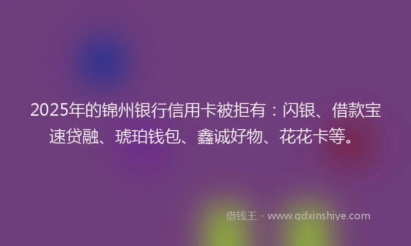 2025年的锦州银行信用卡被拒有：闪银、借款宝速贷融、琥珀钱包、鑫诚好物、花花卡等。