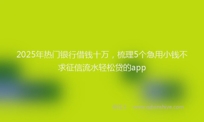 2025年热门银行借钱十万，梳理5个急用小钱不求征信流水轻松贷的app
