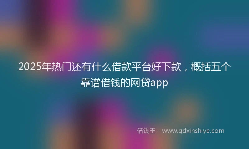 2025年热门还有什么借款平台好下款,概括五个靠谱借钱的网贷app