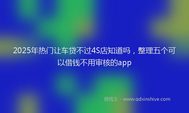 2025年热门让车贷不过4S店知道吗，整理五个可以借钱不用审核的app