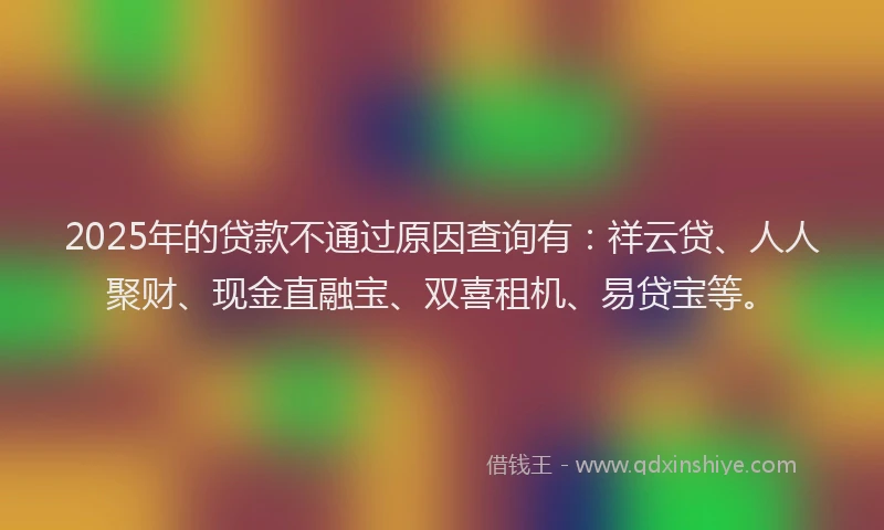2025年的贷款不通过原因查询有:祥云贷、人人聚财、现金直融宝、双喜租机、易贷宝等。