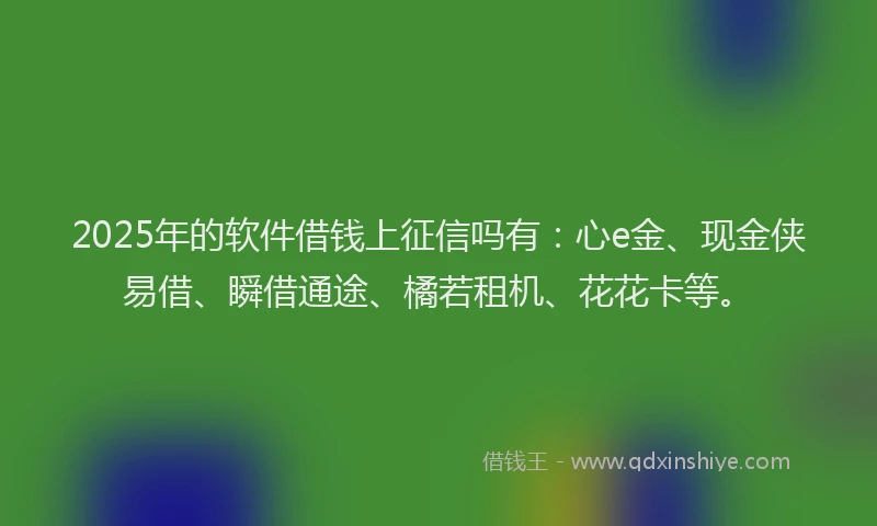 2025年的软件借钱上征信吗有：心e金、现金侠易借、瞬借通途、橘若租机、花花卡等。