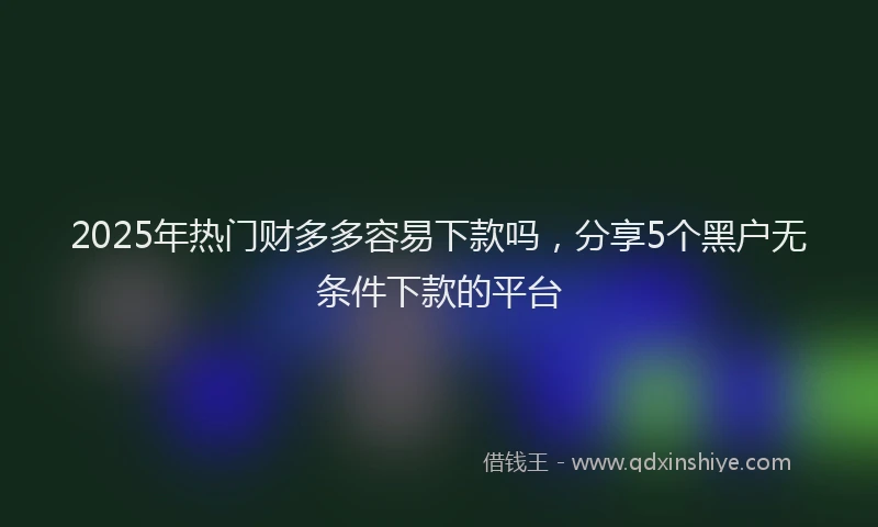 2025年热门财多多容易下款吗，分享5个黑户无条件下款的平台