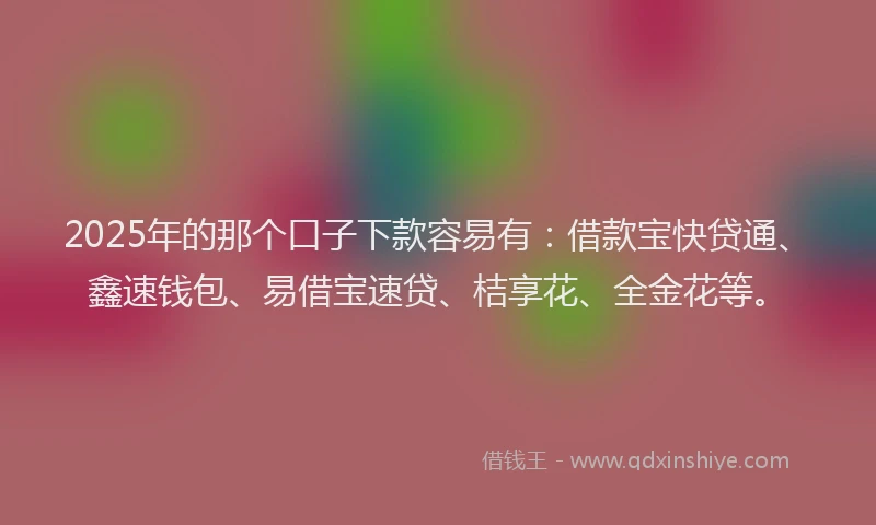 2025年的那个口子下款容易有：借款宝快贷通、鑫速钱包、易借宝速贷、桔享花、全金花等。