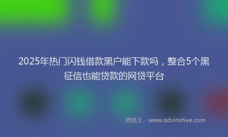 2025年热门闪钱借款黑户能下款吗,整合5个黑征信也能贷款的网贷平台