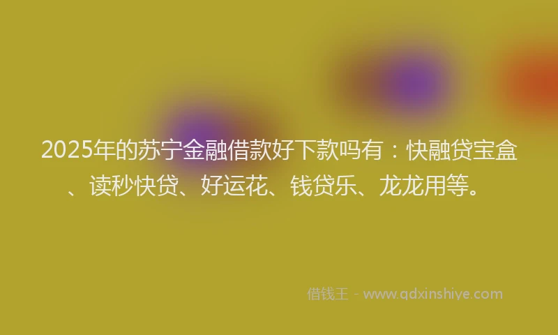 2025年的苏宁金融借款好下款吗有：快融贷宝盒、读秒快贷、好运花、钱贷乐、龙龙用等。