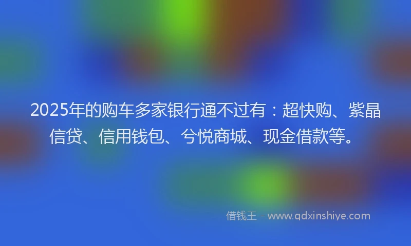 2025年的购车多家银行通不过有:超快购、紫晶信贷、信用钱包、兮悦商城、现金借款等。
